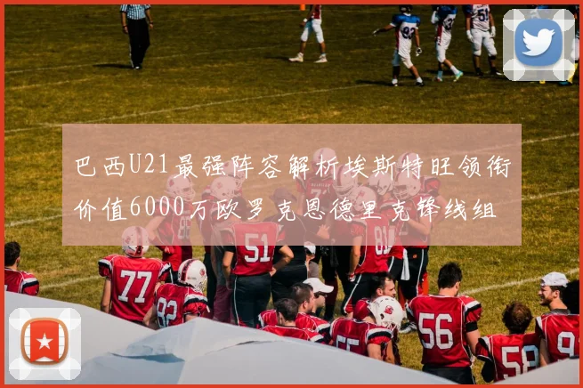 巴西U21最强阵容解析埃斯特旺领衔价值6000万欧罗克恩德里克锋线组合