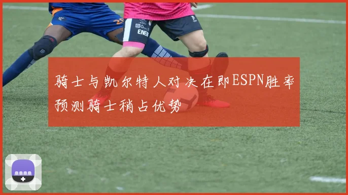 骑士与凯尔特人对决在即ESPN胜率预测骑士稍占优势