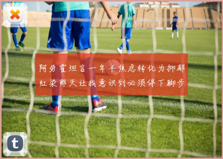 阿劳霍坦言一年半焦虑转化为抑郁红染那天让我意识到必须停下脚步