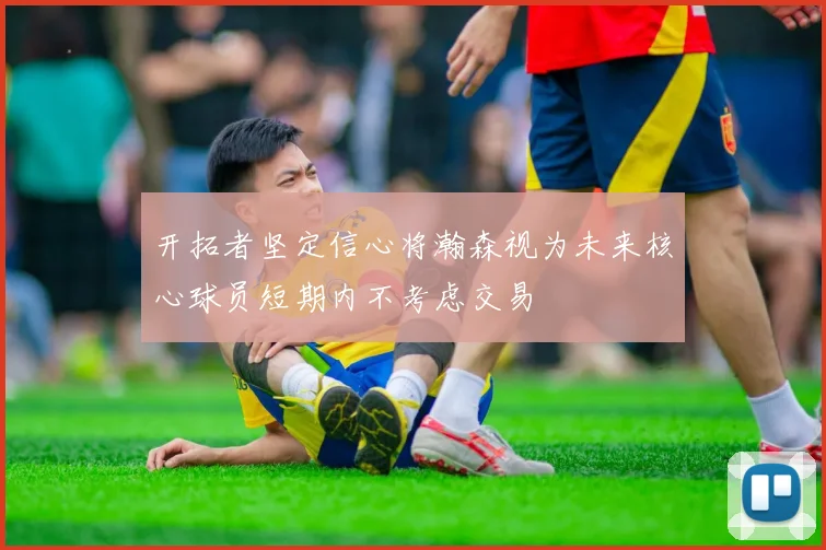 开拓者坚定信心将瀚森视为未来核心球员短期内不考虑交易
