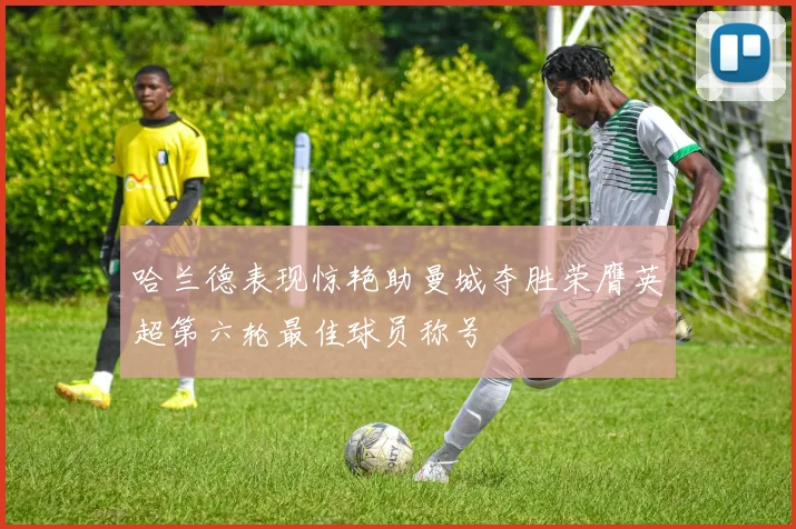 哈兰德表现惊艳助曼城夺胜荣膺英超第六轮最佳球员称号