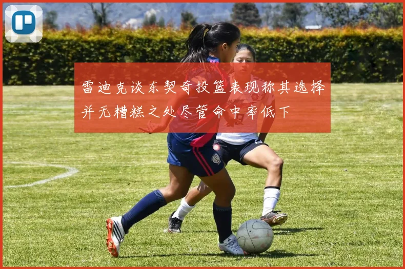 雷迪克谈东契奇投篮表现称其选择并无糟糕之处尽管命中率低下