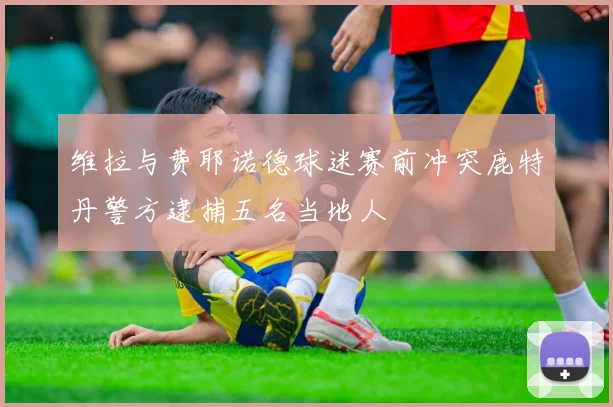 维拉与费耶诺德球迷赛前冲突鹿特丹警方逮捕五名当地人