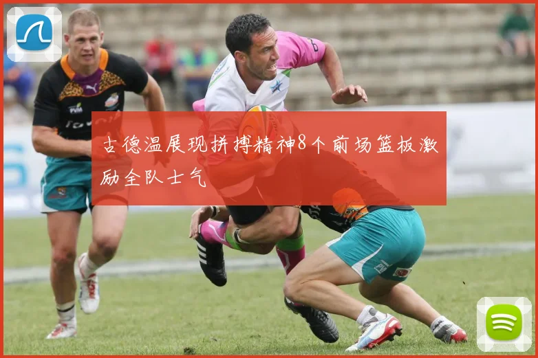 古德温展现拼搏精神8个前场篮板激励全队士气