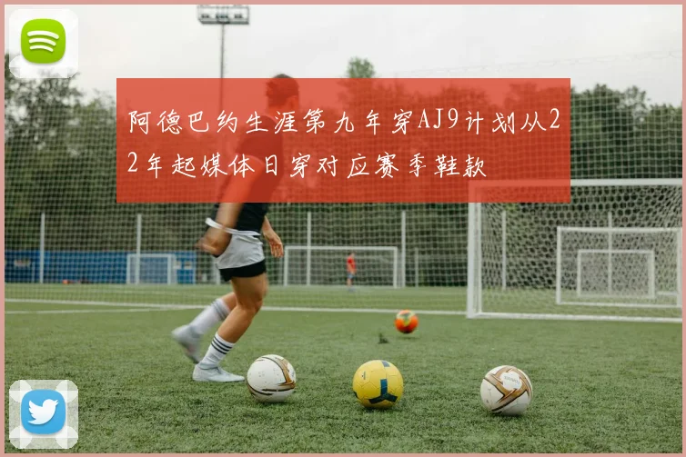 阿德巴约生涯第九年穿AJ9计划从22年起媒体日穿对应赛季鞋款