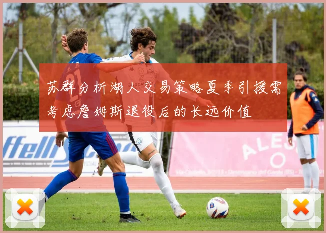 苏群分析湖人交易策略夏季引援需考虑詹姆斯退役后的长远价值