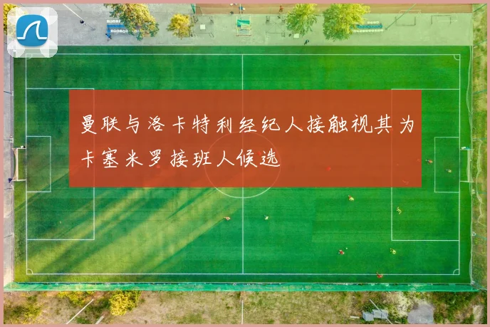 曼联与洛卡特利经纪人接触视其为卡塞米罗接班人候选