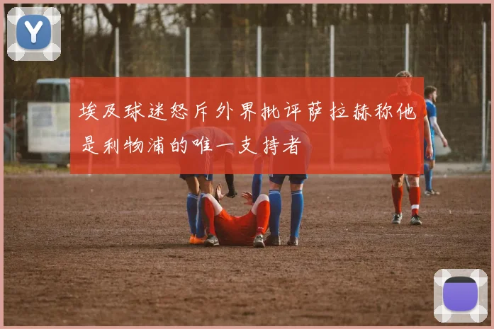 埃及球迷怒斥外界批评萨拉赫称他是利物浦的唯一支持者