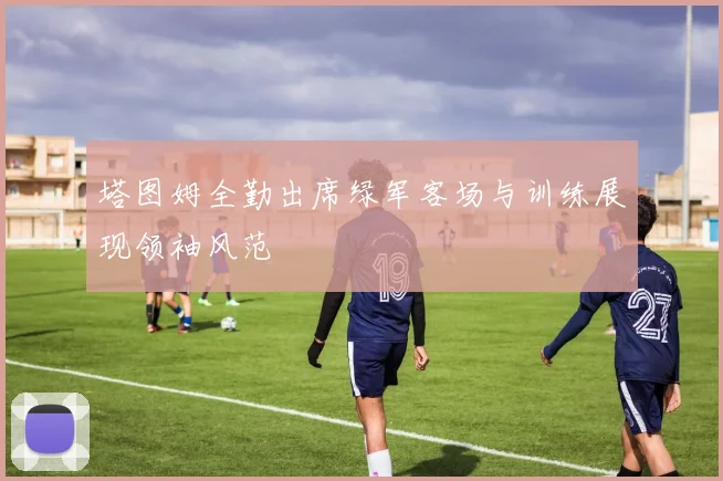 塔图姆全勤出席绿军客场与训练展现领袖风范