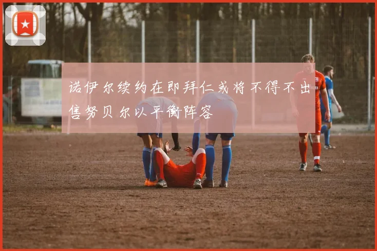 诺伊尔续约在即拜仁或将不得不出售努贝尔以平衡阵容