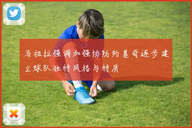 马祖拉强调加强协防约基奇逐步建立球队独特风格与特质