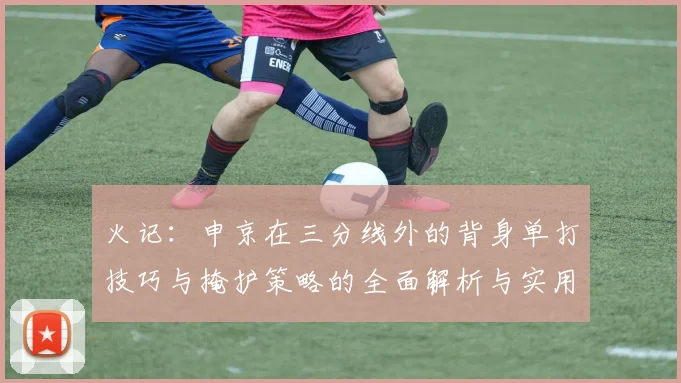 火记：申京在三分线外的背身单打技巧与掩护策略的全面解析与实用指南