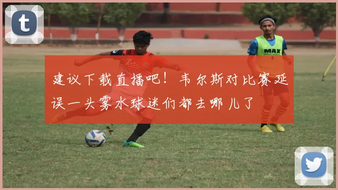 建议下载直播吧！韦尔斯对比赛延误一头雾水球迷们都去哪儿了