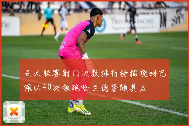 五大联赛射门次数排行榜揭晓姆巴佩以40次领跑哈兰德紧随其后