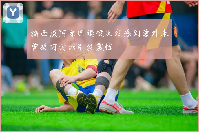 梅西谈阿尔巴退役决定感到意外未曾提前讨论引发震惊