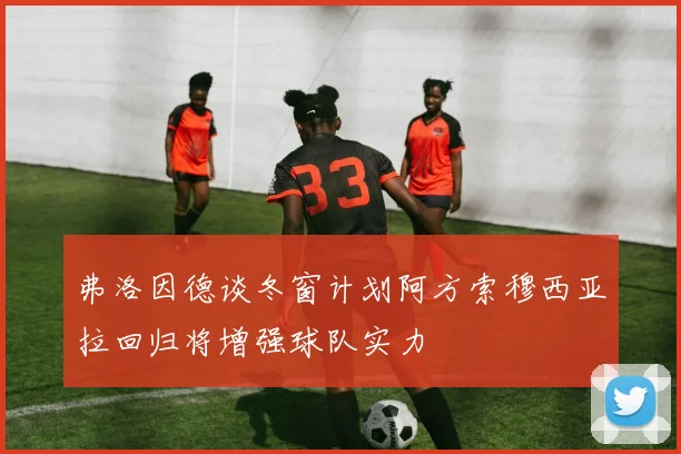 弗洛因德谈冬窗计划阿方索穆西亚拉回归将增强球队实力