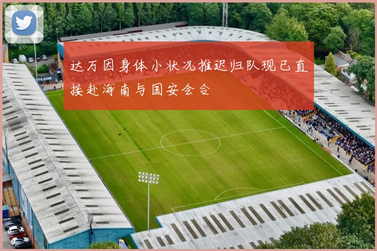 达万因身体小状况推迟归队现已直接赴海南与国安会合