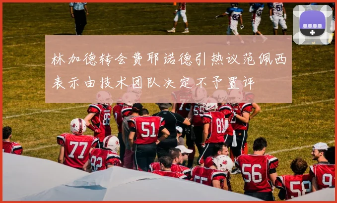 林加德转会费耶诺德引热议范佩西表示由技术团队决定不予置评
