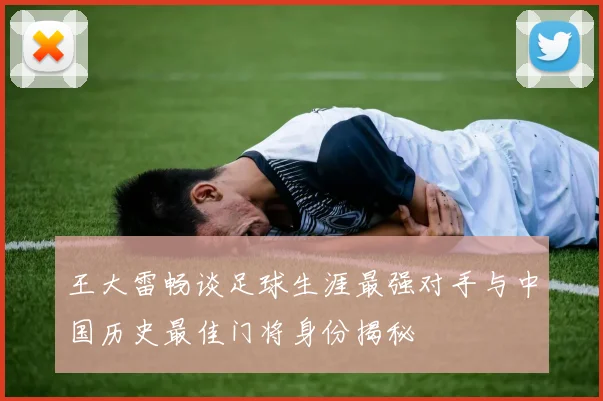 王大雷畅谈足球生涯最强对手与中国历史最佳门将身份揭秘