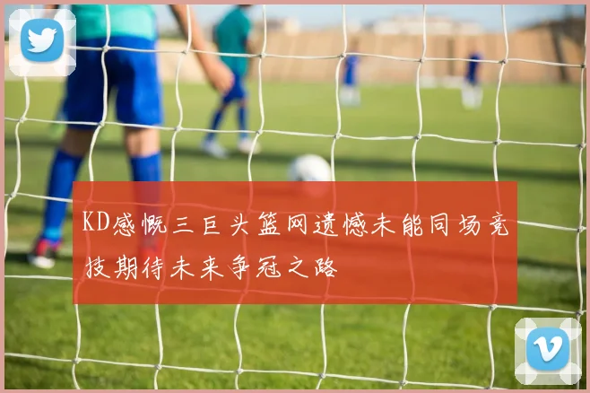 KD感慨三巨头篮网遗憾未能同场竞技期待未来争冠之路