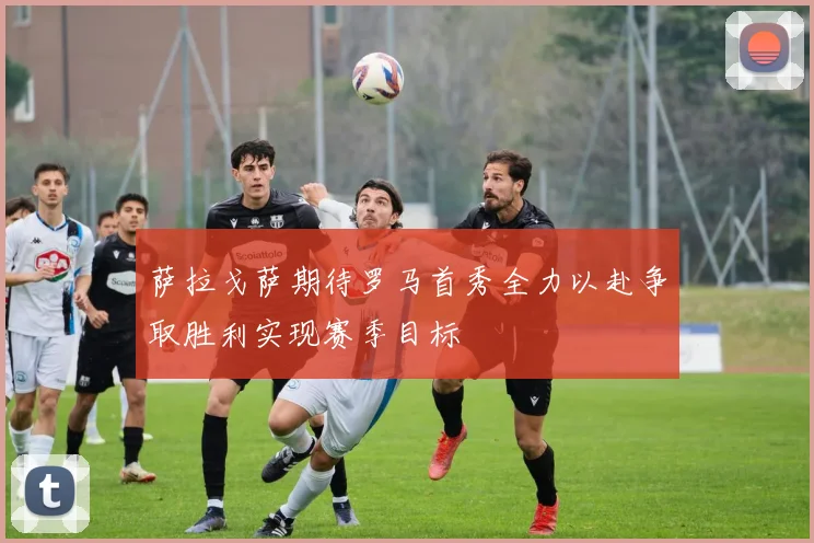 萨拉戈萨期待罗马首秀全力以赴争取胜利实现赛季目标
