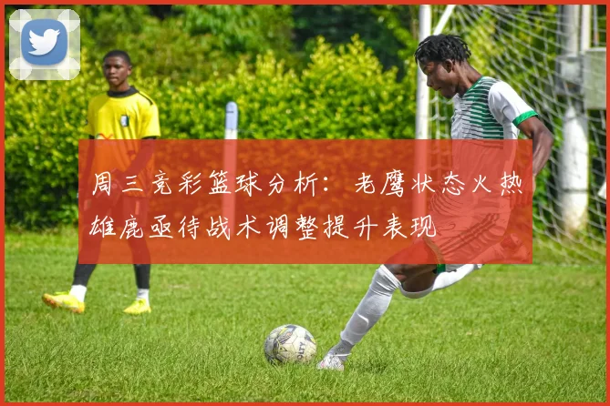 周三竞彩篮球分析：老鹰状态火热雄鹿亟待战术调整提升表现