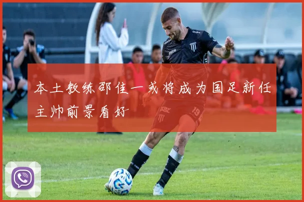 本土教练邵佳一或将成为国足新任主帅前景看好