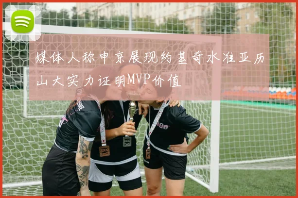 媒体人称申京展现约基奇水准亚历山大实力证明MVP价值