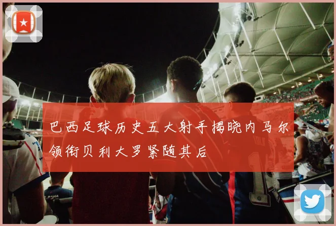 巴西足球历史五大射手揭晓内马尔领衔贝利大罗紧随其后