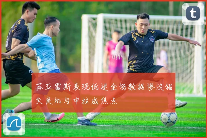 苏亚雷斯表现低迷全场数据惨淡错失良机与中柱成焦点