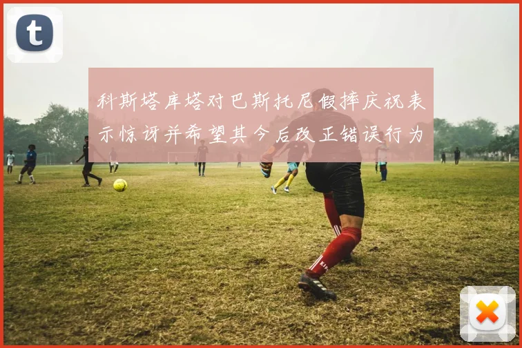 科斯塔库塔对巴斯托尼假摔庆祝表示惊讶并希望其今后改正错误行为