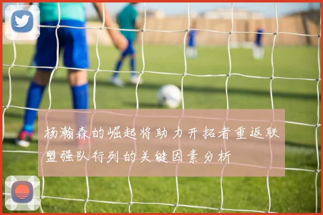 杨瀚森的崛起将助力开拓者重返联盟强队行列的关键因素分析