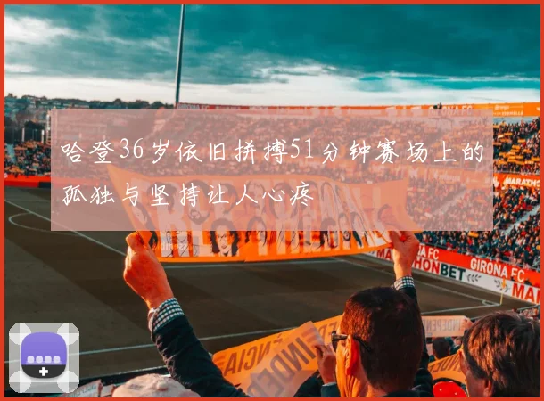 哈登36岁依旧拼搏51分钟赛场上的孤独与坚持让人心疼