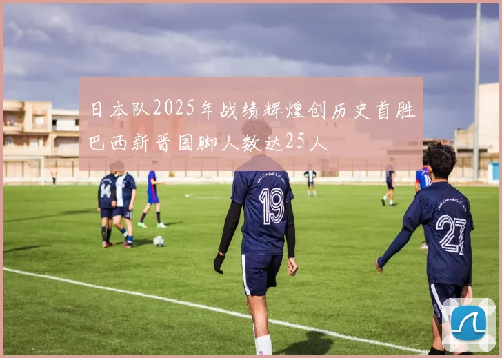 日本队2025年战绩辉煌创历史首胜巴西新晋国脚人数达25人