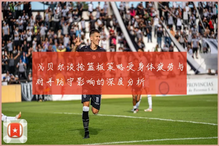 戈贝尔谈抢篮板策略受身体疲劳与对手防守影响的深度分析