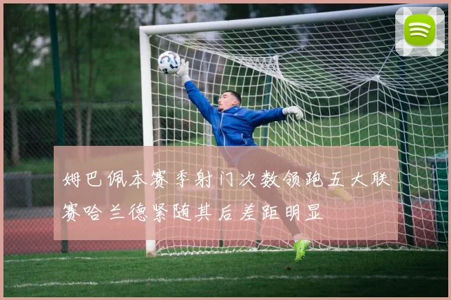 姆巴佩本赛季射门次数领跑五大联赛哈兰德紧随其后差距明显